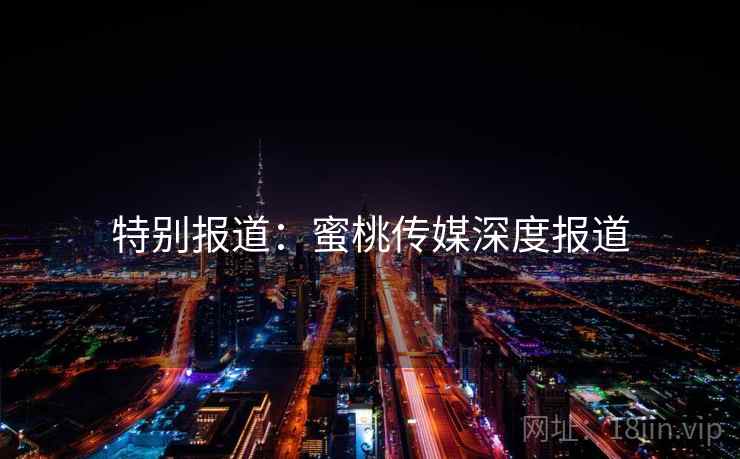 特别报道:蜜桃传媒深度报道