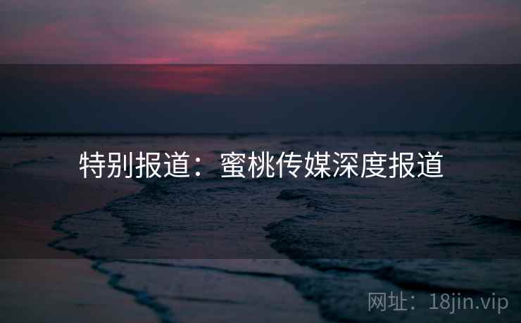 特别报道：蜜桃传媒深度报道