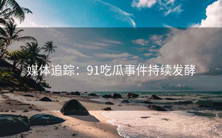 媒体追踪：91吃瓜事件持续发酵