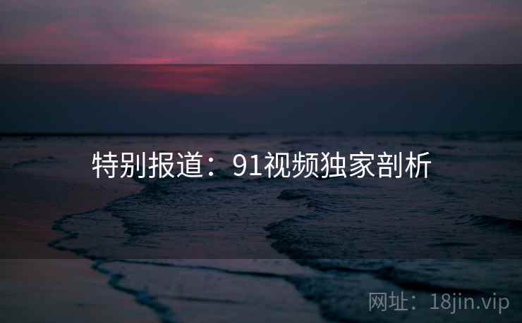 特别报道：91视频独家剖析