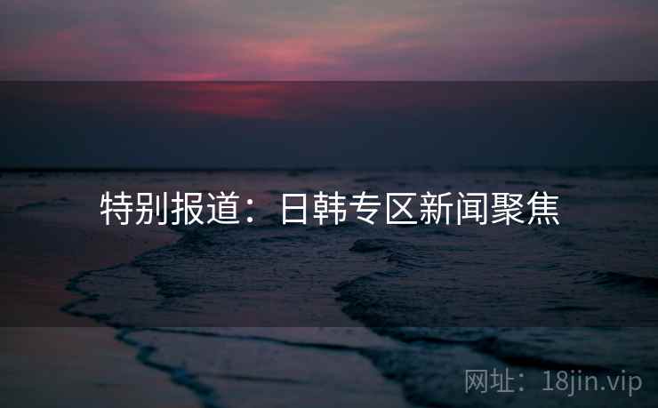 特别报道：日韩专区新闻聚焦