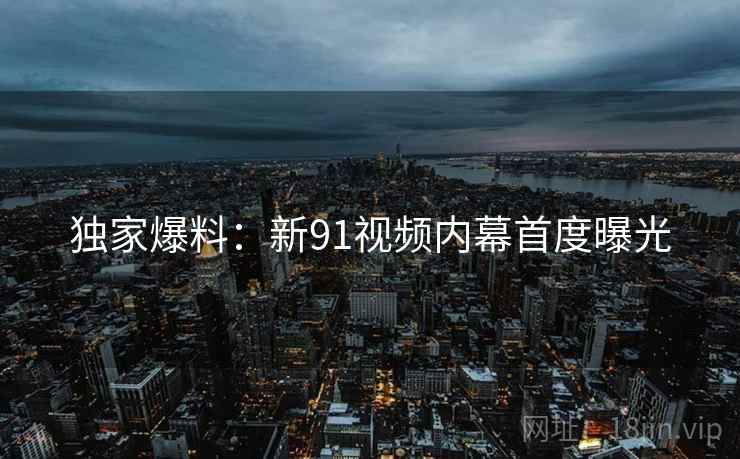 独家爆料：新91视频内幕首度曝光