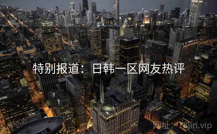 特别报道:日韩一区网友热评