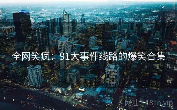 全网笑疯:91大事件线路的爆笑合集